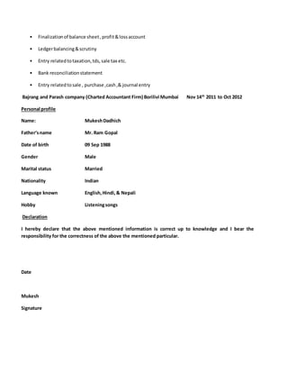 • Finalizationof balance sheet,profit&lossaccount
• Ledgerbalancing&scrutiny
• Entry relatedtotaxation,tds,sale tax etc.
• Bank reconciliationstatement
• Entry relatedtosale , purchase ,cash,& journal entry
Bajrang and Parash company (Charted Accountant Firm) Borilivi Mumbai Nov 14th
2011 to Oct 2012
Personal profile
Name: MukeshDadhich
Father‘sname Mr. Ram Gopal
Date of birth 09 Sep 1988
Gender Male
Marital status Married
Nationality Indian
Language known English,Hindi,& Nepali
Hobby Listeningsongs
Declaration
I hereby declare that the above mentioned information is correct up to knowledge and I bear the
responsibility for the correctness of the above the mentioned particular.
Date
Mukesh
Signature
 