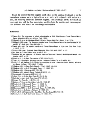 L.H. Madkour, LA. Salem/Hydrometallurgy 43 (1996)265-275 275
It can be noticed that the reagents used either in the leaching treatment or in the
electrolysis process, such as hydrochloric acid, nitric acid, sulphuric acid and tartaric
acid, are relatively cheap and common reagents. The advantages of this flowsheet are
concerned also with the low temperature used for both the leaching and electrodeposi-
tion processes and, hence, the low energy consumption.
References
[1] Salem, I.A., The occurrence of stibnite mineralization at Wadi Abu Quraiya, Central Eastern Desert,
Egypt. Mineralogical Society of Egypt Conf. (1989).
[2] Moustafa, G.A., et al., Geology of Gebel El-ineigi District. Geol. Surv. Cairo, Egypt (1954).
[3] El-Ramly, M.F., et al., The Basement complex in the Central Eastern Desert, between latitudes 24° 30'
and 25° 40'. Geol. Surv. Cairo, 8 (1960): 35.
[4] Saber, A.H, et al., The intrusive complexes of Central Eastern Desert of Egypt. Ann. Geol. Surv. Egypt,
1 (1976): 53-73.
[5] Jensen, M.L., et al., Economic Mineral Deposits. Wiley, New York (1981), p. 953.
[6] del Boca, M.C., HeN. Chim. Acta, 16 (1933): 565.
[7] Emeleus, H.J. and Anderson, J.S., Modem Aspects of Inorganic Chemistry. Routledge and Kegan Paul,
London (1952), p. 470.
[8] Fouda, A.S., et al., Bull. Electrochem., 6(7) (1990): 677-678.
[9] Vogel, A.I., Quantitative Inorganic Analysis. Longmans, London, 3rd ed. (1968) p. 503.
[10] Afifi, S.E. and Madkour, L.H., Electrolytic deposition of metal values from Umm. Samiuki polymetal
ore. Egypt. J. Chem., 27(3) (1984): 275-296.
[11] Madkour, L.H., J. Chem. Tech. Biotecb., 35(A3) (1985): 108-114.
[12] Madkour, L.H., et al., J. Electroanal. Chem., 199 (1986): 207.
[13] Madkour, L.H., J. Erzmetal, 48 (1995): 104.
[14] Madkour, L.H., Indian J. Chem. Technol., 2 (1995): 343.
[15] Groenewald, I.D., Analyst, 89 (1964): 140.
[16] Allen, W.S., et al., Ind. Eng. Chem. (1919), 11, 46.
[17] Rubeska, I., et al., Anal. Chim. Acta, 37 (1967): 27.
[18] Hampe, W., Chem. Z., 15: (t891): 443.
[19] Zakharov, V.A., et al., Zavodskaya Lab., 28: (1962): 27.
[20] Fouda, A.S., J. Electroanal. Chem., 114 (1980): 83.
[21] Fouda, A.S., J. Electroanal. Chem., 110 (1980): 357.
[22] Elsemongy, M.M., et al., J. Electroanal. Chem., 76 (1977): 376.
[23] Fouda, A.S., et al., Indian J. Technol., 20 (1982): 139.
[24] Kerby, R.C. and Ingraham, I.R., Can. Mines Bur. Res. Rep., 35 (1971): 243.
[25] Fouda, A.S., et al., J. Electroanal. Chem., 124 (1981): 301.
 