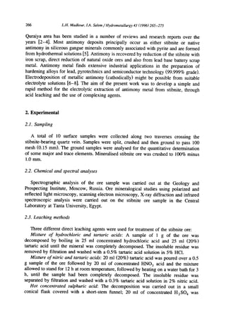 266 L.H.Madkour,1.4.Salem/ Hydrometallurgy43 (1996)265-275
Quraiya area has been studied in a number of reviews and research reports over the
years [2-4]. Most antimony deposits principally occur as either stibnite or native
antimony in siliceous gangue minerals commonly associated with pyrite and are formed
from hydrothermal solutions [5]. Antimony is recovered by reduction of the stibnite with
iron scrap, direct reduction of natural oxide ores and also from lead base battery scrap
metal. Antimony metal finds extensive industrial applications in the preparation of
hardening alloys for lead, pyrotechnics and semiconductor technology (99.999% grade).
Electrodeposition of metallic antimony (cathodically) might be possible from suitable
electrolyte solutions [6-8]. The aim of the present work was to develop a simple and
rapid method for the electrolytic extraction of antimony metal from stibnite, through
acid leaching and the use of complexing agents.
2. Experimental
2.1. Sampling
A total of 10 surface samples were collected along two traverses crossing the
stibnite-bearing quartz vein. Samples were split, crushed and then ground to pass 100
mesh (0.15 mm). The ground samples were analysed for the quantitative determination
of some major and trace elements. Mineralised stibnite ore was crushed to 100% minus
1.0 mm.
2.2. Chemical and spectral analyses
Spectrographic analysis of the ore sample was carried out at the Geology and
Prospecting Institute, Moscow, Russia. Ore mineralogical studies using polarized and
reflected light microscopy, scanning electron microscopy, X-ray diffraction and infrared
spectroscopic analysis were carried out on the stibnite ore sample in the Central
Laboratory at Tanta University, Egypt.
2.3. Leaching methods
Three different direct leaching agents were used for treatment of the stibnite ore:
Mixture of hydrochloric and tartaric acids: A sample of 1 g of the ore was
decomposed by boiling in 25 ml concentrated hydrochloric acid and 25 ml (20%)
tartaric acid until the mineral was completely decomposed. The insoluble residue was
removed by filtration and washed with a 0.5% tartaric acid solution in 5% HC1.
Mixture of nitric and tartaric acids: 20 ml (20%) tartaric acid was poured over a 0.5
g sample of the ore followed by 20 ml of concentrated HNO3 acid and the mixture
allowed to stand for 12 h at room temperature, followed by heating on a water bath for 3
h, until the sample had been completely decomposed. The insoluble residue was
separated by filtration and washed with a 0.3% tartaric acid solution in 2% nitric acid.
Hot concentrated sulphuric acid: The decomposition was carried out in a small
conical flask covered with a short-stem funnel; 20 ml of concentrated H2SO4 was
 