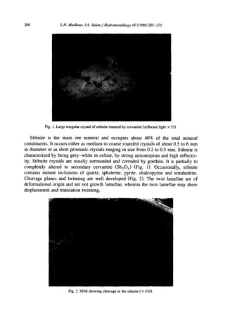 268 L.H. Madkour, LA. Salem/Hydrometallurgy 43 (1996)265-275
Fig. 1. Large irregular crystal of stibnite rimmed by cervantite (reflected light × 75).
Stibnite is the main ore mineral and occupies about 40% of the total mineral
constituents. It occurs either as medium to coarse rounded crystals of about 0.5 to 6 mm
in diameter or as short prismatic crystals ranging in size from 0.2 to 0.5 mm. Stibnite is
characterized by being grey-white in colour, by strong anisotropism and high reflectiv-
ity. Stibnite crystals are usually surrounded and corroded by goethite. It is partially to
completely altered to secondary cervantite (Sb204) (Fig. 1). Occasionally, stibnite
contains minute inclusions of quartz, sphalerite, pyrite, chalcopyrite and tetrahedrite.
Cleavage planes and twinning are well developed (Fig. 2). The twin lamellae are of
deformational origin and are not growth lamellae, whereas the twin lamellae may show
displacement and translation twinning.
Fig. 2. SEM showing cleavage in the stibnite ( X470).
 