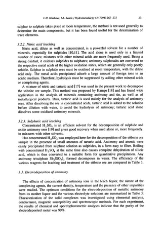 L.H. Madkour, LA. Salem / Hydrometallurgy 43 (1996) 265-275 271
sulphur to sulphate takes place at room temperature, the method is not used generally to
determine the main components, but it has been found useful for the determination of
trace elements.
3.2.2. Nitric acid leaching
Nitric acid, dilute as well as concentrated, is a powerful solvent for a number of
minerals, especially for sulphides [10,11]. The acid alone is used only in a limited
number of cases; mixtures with other mineral acids are more frequently used. Being a
strong oxidant, it oxidises sulphides to sulphates; antimony sulphosalts are converted to
the respective metal acids of the higher oxidation states, which are generally only poorly
soluble. Sulphur in sulphide ores must be oxidised at room temperature, with the dilute
acid only. The metal acids precipitated adsorb a large amount of foreign ions in an
acidic medium. Therefore, hydrolysis must be suppressed by adding other mineral acids
or complexing agents.
A mixture of nitric and tartaric acid [17] was used in the present work to decompose
the stibnite ore sample. This method was proposed by Hampe [18] and has found wide
application in the analysis of minerals containing antimony and tin, as well as of
metallurgical products. Thus, tartaric acid is used mainly for the analysis of antimony
ores. After dissolving the ore in concentrated acids, tartaric acid is added to the solution
before dilution with water, to avoid the hydrolysis of antimony; tartaric acid alone
dissolves some oxidized antimony minerals.
3.2.3. Sulphuric acid leaching
Concentrated H2SO 4 is an efficient solvent for the decomposition of sulphide and
oxide antimony ores [19] and gives good recovery when used alone or, more frequently,
in mixtures with other solvents.
Hot concentrated H2SO 4 was employed here for the decomposition of the stibnite ore
sample in the presence of small amounts of tartaric acid. Antimony and arsenic were
easily precipitated from sulphate solution as sulphides, in a form easy to filter. Boiling
with concentrated H2SO4 at the same time also causes complete dehydration of silicic
acid, which is thus converted to a suitable form for quantitative precipitation. Any
antimony trisulphate Sb2(SO4)3 formed decomposes in water. The efficiency of the
various reagents for leaching and treatment of the stibnite ore are compared in Table 3.
3.3. Electrodeposition of antimony
The effects of concentration of antimony ions in the leach liquor, the nature of the
complexing agents, the current density, temperature and the presence of other impurities
were studied. The optimum conditions for the electrodeposition of metallic antimony
from its mother liquor and the various electrolyte solutions are summarized in Table 3.
Characterization of the solid complexes was investigated using elemental analysis,
conductance, magnetic susceptibility and spectroscopic methods. For each experiment,
the results of chemical and spectrophotometric analyses indicate that the purity of the
electrodeposited metal was 99%.
 