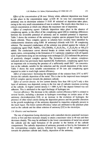 L.H. Madkour, 1.4. Salem/Hydrometallurgy 43 (1996)265-275 273
Effect of the concentration of Sb ions: Silvery white, adherent deposition was found
to take place in the concentration range >_0.05 M. At very low concentrations of
antimony ions in electrolyte solution (< 0.05 M solution) no deposition takes place,
owing to the very small concentration of ions in solution. The results show that there is a
critical concentration at which one obtains the maximum rate of deposition.
Effect of complexing agents: Cathodic deposition takes place in the absence of
complexing agents, so the effect of the complexing agent [20] in rendering differences
between the reversible potential of antimony and its standard potential is important.
Table 3 shows the existence of the antimony complex species prepared from the leach
liquor chloride. These complex species in solution have recently been identified by
conductometric titrations using 0.001 M antimonyl chloride with 0.01 M complexing
solution. The measured conductance of the solution was plotted against the volume of
complexing agent (NaF, NaNO3, CH3COONa, C6HsO7Na 3, C4HsO4Na or NH4C1)
added. The conductance curves showed breaks at certain molar metal/complexing
agents ratios, corresponding to the formation of 2:1 antimony complexes with all ligands
used. Experiments using an ion-exchange resin technique [21,22] confirmed the presence
of positively charged complex species. The formation of the cationic complexes
indicated above has previously been reported [8]. Furthermore, complexing agents have
an important role in ensuring the presence of a sufficiently small SbO ÷ ion concentra-
tion at the cathode, suitable for the reduction and the smooth deposition of the metal.
Table 3 shows the most suitable concentrations of Sb ions and complexing agent
required in order to reach high current efficiency.
Effect of temperature: Increasing the temperature of the solution from 25°C to 60°C
favours the cathodic deposition of the metal. This is due to the improved mass transport
[23] of complex species towards the platinum cathode.
Effect of current density: At low current density (less than 100 A/m 2) only a thin
layer of antimony was deposited, owing to the low rate of cathodic reactions occurring
at the cathode. At higher current density (> 1000 A/m 2) the deposit formed was not
adherent. This is attributed to the rapid discharge of hydrogen ion.
Current efficiency: The decrease in the cathodic current efficiency (Q%) is related to
several factors, including a decrease in hydrogen overvoltage on certain areas of the
antimony electrodeposition [24], or an increase in the evolution of hydrogen; the
presence of other metal cations during the deposition process and the possible alteration
in the growth morphology of the antimony deposited by impurities originally present in
the leach liquor. The lower current efficiency values are attributed to the platinum plate
used as the cathode and the dilute solution of antimony [25] in the electrolyte.
3.4. Kinetics and mechanism
The rate of deposition (using electrolyses with controlled electric potential) increases
slowly at first and then increases sharply to attain a maximum value at 40 rain and then
decreases sharply. This may be attributed to the lower concentration of metal ion around
the cathode and the rapid formation of Sb powder in the bottom of the cathode
compartment. The cathodic deposition of antimony proceeds at first by the formation of
the corresponding complex species, followed by migration of the complex species
towards the platinum cathode and, finally, deposition of the antimony.
 