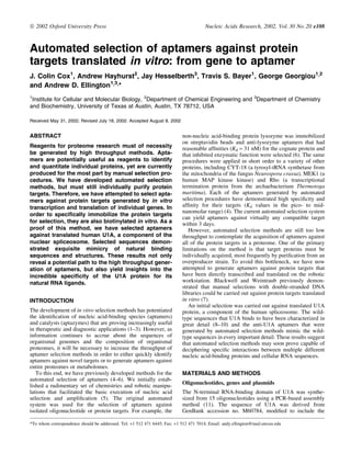 Automated selection of aptamers against protein
targets translated in vitro: from gene to aptamer
J. Colin Cox1
, Andrew Hayhurst2
, Jay Hesselberth3
, Travis S. Bayer1
, George Georgiou1,2
and Andrew D. Ellington1,3,*
1
Institute for Cellular and Molecular Biology, 2
Department of Chemical Engineering and 3
Department of Chemistry
and Biochemistry, University of Texas at Austin, Austin, TX 78712, USA
Received May 31, 2002; Revised July 18, 2002: Accepted August 8, 2002
ABSTRACT
Reagents for proteome research must of necessity
be generated by high throughput methods. Apta-
mers are potentially useful as reagents to identify
and quantitate individual proteins, yet are currently
produced for the most part by manual selection pro-
cedures. We have developed automated selection
methods, but must still individually purify protein
targets. Therefore, we have attempted to select apta-
mers against protein targets generated by in vitro
transcription and translation of individual genes. In
order to speci®cally immobilize the protein targets
for selection, they are also biotinylated in vitro. As a
proof of this method, we have selected aptamers
against translated human U1A, a component of the
nuclear spliceosome. Selected sequences demon-
strated exquisite mimicry of natural binding
sequences and structures. These results not only
reveal a potential path to the high throughput gener-
ation of aptamers, but also yield insights into the
incredible speci®city of the U1A protein for its
natural RNA ligands.
INTRODUCTION
The development of in vitro selection methods has potentiated
the identi®cation of nucleic acid-binding species (aptamers)
and catalysts (aptazymes) that are proving increasingly useful
in therapeutic and diagnostic applications (1±3). However, as
information continues to accrue about the sequences of
organismal genomes and the composition of organismal
proteomes, it will be necessary to increase the throughput of
aptamer selection methods in order to either quickly identify
aptamers against novel targets or to generate aptamers against
entire proteomes or metabolomes.
To this end, we have previously developed methods for the
automated selection of aptamers (4±6). We initially estab-
lished a rudimentary set of chemistries and robotic manipu-
lations that facilitated the basic execution of nucleic acid
selection and ampli®cation (5). The original automated
system was used for the selection of aptamers against
isolated oligonucleotide or protein targets. For example, the
non-nucleic acid-binding protein lysozyme was immobilized
on streptavidin beads and anti-lysozyme aptamers that had
reasonable af®nities (Kd » 31 nM) for the cognate protein and
that inhibited enzymatic function were selected (6). The same
procedures were applied in short order to a variety of other
proteins, including CYT-18 (a tyrosyl-tRNA synthetase from
the mitochondria of the fungus Neurospora crassa), MEK1 (a
human MAP kinase kinase) and Rho (a transcriptional
termination protein from the archaebacterium Thermotoga
maritima). Each of the aptamers generated by automated
selection procedures have demonstrated high speci®city and
af®nity for their targets (Kd values in the pico- to mid-
nanomolar range) (4). The current automated selection system
can yield aptamers against virtually any compatible target
within 3 days.
However, automated selection methods are still too low
throughput to contemplate the acquisition of aptamers against
all of the protein targets in a proteome. One of the primary
limitations on the method is that target proteins must be
individually acquired, most frequently by puri®cation from an
overproducer strain. To avoid this bottleneck, we have now
attempted to generate aptamers against protein targets that
have been directly transcribed and translated on the robotic
workstation. Blackwell and Weintraub previously demon-
strated that manual selections with double-stranded DNA
libraries could be carried out against protein targets translated
in vitro (7).
An initial selection was carried out against translated U1A
protein, a component of the human spliceosome. The wild-
type sequences that U1A binds to have been characterized in
great detail (8±10) and the anti-U1A aptamers that were
generated by automated selection methods mimic the wild-
type sequences in every important detail. These results suggest
that automated selection methods may soon prove capable of
deciphering speci®c interactions between multiple different
nucleic acid-binding proteins and cellular RNA sequences.
MATERIALS AND METHODS
Oligonucleotides, genes and plasmids
The N-terminal RNA-binding domain of U1A was synthe-
sized from 15 oligonucleotides using a PCR-based assembly
method (11). The sequence of U1A was derived from
GenBank accession no. M60784, modi®ed to include the
*To whom correspondence should be addressed. Tel: +1 512 471 6445; Fax: +1 512 471 7014; Email: andy.ellington@mail.utexas.edu
ã 2002 Oxford University Press Nucleic Acids Research, 2002, Vol. 30 No. 20 e108
 