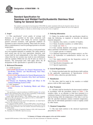 Designation: A789/A789M − 16
Standard Speciﬁcation for
Seamless and Welded Ferritic/Austenitic Stainless Steel
Tubing for General Service1
This standard is issued under the ﬁxed designation A789/A789M; the number immediately following the designation indicates the year
of original adoption or, in the case of revision, the year of last revision. A number in parentheses indicates the year of last reapproval.
A superscript epsilon (´) indicates an editorial change since the last revision or reapproval.
1. Scope*
1.1 This speciﬁcation2
covers grades of average wall
thickness, or, if speciﬁed on the order, minimum wall
thickness, of stainless steel tubing for services requiring
general corrosion resistance, with particular emphasis on
resistance to stress corrosion cracking. These steels are suscep-
tible to embrittlement if used for prolonged periods at elevated
temperatures.
1.2 The values stated in either SI units or inch-pound units
are to be regarded separately as standard. The values stated in
each system may not be exact equivalents; therefore, each
system shall be used independently of the other. Combining
values from the two systems may result in non-conformance
with the standard. Within the text, the SI units are shown in
brackets. The inch-pound units shall apply unless the M
designation of this speciﬁcation is speciﬁed in the order.
2. Referenced Documents
2.1 ASTM Standards:3
A480/A480M Speciﬁcation for General Requirements for
Flat-Rolled Stainless and Heat-Resisting Steel Plate,
Sheet, and Strip
A1016/A1016M Speciﬁcation for General Requirements for
Ferritic Alloy Steel, Austenitic Alloy Steel, and Stainless
Steel Tubes
E527 Practice for Numbering Metals and Alloys in the
Uniﬁed Numbering System (UNS)
2.2 SAE Standard:4
SAE J 1086 Practice for Numbering Metals and Alloys
(UNS)
3. Ordering Information
3.1 Orders for product under this speciﬁcation should in-
clude the following, as required, to describe the desired
material adequately:
3.1.1 Quantity (feet, metres, or number of lengths),
3.1.2 Name of product (seamless or welded tubes),
3.1.3 Grade (see Table 1),
3.1.4 Size (outside diameter and average wall thickness,
unless minimum wall thickness is speciﬁed),
3.1.5 Length (speciﬁc or random),
3.1.6 Optional requirements (for product analysis, see Sec-
tion 8; for hydrostatic or nondestructive electric test, see
Section 10),
3.1.7 Test report required (see the Inspection section of
Speciﬁcation A1016/A1016M),
3.1.8 Speciﬁcation designation, and
3.1.9 Special requirements.
4. General Requirements
4.1 Product furnished under this speciﬁcation shall conform
to the applicable requirements of Speciﬁcation A1016/
A1016M, unless otherwise provided herein.
5. Manufacture
5.1 The tubes shall be made by the seamless or welded
process with no ﬁller metal added.
6. Heat Treatment
6.1 All tubes shall be furnished in the heat-treated condition
in accordance with the procedures shown in Table 2. For
seamless tubes, as an alternate to ﬁnal heat treatment in a
continuous furnace or batch-type furnace, immediately follow-
ing hot forming while the temperature of the tubes is not less
than the speciﬁed minimum solution treatment temperature,
tubes may be individually quenched in water or rapidly cooled
by other means.
7. Chemical Composition
7.1 The steel shall conform to the chemical requirements
prescribed in Table 1.
1
This speciﬁcation is under the jurisdiction of ASTM Committee A01 on Steel,
Stainless Steel and Related Alloys and is the direct responsibility of Subcommittee
A01.10 on Stainless and Alloy Steel Tubular Products.
Current edition approved March 1, 2016. Published March 2016. Originally
approved in 1981. Last previous edition approved in 2014 as A789/A789M – 14.
DOI: 10.1520/A0789_A0789M-16.
2
For ASME Boiler and Pressure Vessel Code applications, see related Speciﬁ-
cation SA–789 in Section II of that Code.
3
For referenced ASTM standards, visit the ASTM website, www.astm.org, or
contact ASTM Customer Service at service@astm.org. For Annual Book of ASTM
Standards volume information, refer to the standard’s Document Summary page on
the ASTM website.
4
Available from Society of Automotive Engineers (SAE), 400 Commonwealth
Dr., Warrendale, PA 15096-0001, http://www.sae.org.
*A Summary of Changes section appears at the end of this standard
Copyright © ASTM International, 100 Barr Harbor Drive, PO Box C700, West Conshohocken, PA 19428-2959. United States
1
 