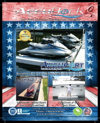 Your First Choice for Floating Dock Solutions
AccuPort Personal Water Craft Ride On Docks
Residential Paddle Sport
Dock with AccuDeck
AccuDock 5’ x 8’
Work Float
1790 SW 13th Ct. Pompano Beach, FL
Phone: 1-800-910-8535
www.AccuDock.com
 