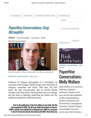 22/7/2016 PaperHive Conversations: Greg McLaughlin ­ PaperHive Magazine
https://magazine.paperhive.org/paperhive­conversations­greg­mclaughlin/ 1/7
PaperHive Conversations: Greg
McLaughlin
TOPICS: Greg McLaughlin Journalism Media
The War Correspondent
Greg McLaughlin - Writer & Researcher "The War Correspondent"
POSTED BY: MANUEL BLÁUAB MAY 2, 2016
Professor Dr Gregory McLaughlin is a sociologist,  an
associate of the Glasgow Media Group at the University of
Glasgow, researcher and writer. This year, his rst
book,  The War Correspondent, got its second edition
released with Pluto Press, showing that times can change
but the issue of ideology subjecting the media and the
audience around the world stays intact.
Prior to the publication of the rst edition of your book The War
Correspondent in 2002, the US Army held interventions in Kosovo,
(1999), and the most signi cant in Afghanistan in 2001 as a response
to the 9/11 terrorist attacks that lasted until 2014. Were these two
events an inspiration for your rst book?
SEE ALSO ON PAPERHIVE.ORG
LATEST PAPERHIVE MAGAZINE
CONVERSATIONS
POSTED BY: LISA MATTHIAS MAY
19, 2016
PaperHive
Conversations:
Molly Wallace
Molly Wallace is an Associate
Professor at Queen’s
University, Canada. In the
past, she has been published
in ISLE: Interdisciplinary
Studies in Literature and
Environment, Contemporary
Literature, Cultural Critique,
and symplokē. Her most
recent work, Risk Criticism,…
IN THE MARGIN FOOTNOTES PAPERHIVE CONVERSATIONS PAPERHIVE.ORG
SEARCH …
 
