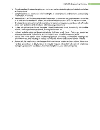 2SURVICE Engineering Company
 Completesallverificationsof employment for currentand terminated employeesto includeverbaland
written requests
 Completes state and federal newhire reporting for all newemployees and maintains corresponding
confirmation documents
 Responsible for working alongsideon-site Programmer for uploadingand qualityassurance checking
of all year-end increases and related adjustments in Costpoint and ADP Pay eXpert modules
 Createsand maintainsallformaljob descriptionsfor currentemployeesin accordance with affirmative
action plan guidelines and structured labor category assignments
 Tracks and properly retains all employee career development plans, introductory performance
reviews, annual performance reviews, training certificates, etc.
 Updates and alters internal Sharepoint website dedicated to all Human Resources secure and
unsecure documents, notifications, announcements, and miscellaneous documents
 Assists with yearly benefit open enrollment paperwork processing, informational meetings and
teleconferences, and inputting of elected benefits into internal and external benefit systems
 Assists with the creation and maintenance of various internal policies and procedures documents
 Handles general day-to-day functions to include frequent interaction with current employees,
managers, prospective candidates, terminated employees, and external inquiries
 