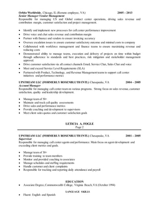 Orbitz Worldwide, Chicago, IL (Remote employee, VA) 2005 – 2013
Senior Manager Vendor Management
Responsible for managing US and Global contact center operations, driving sales revenue and
contribution margin, customer satisfaction and project management.
 Identify and implement new processes for call center performance improvement
 Drive voice and chat sales revenue and contribution margin
 Partner with finance and vendors to ensure invoicing accuracy
 Oversee escalation issues to ensure customer satisfactory outcome and minimal costs to company
 Collaborated with workforce management and finance teams to ensure maximizing revenue and
reducing costs
 Demonstrated ability to manage teams, execution and delivery of projects on time within budget
through adherence to standards and best practices, risk mitigation and stakeholder management
approval.
 Drive customer satisfaction via all contact channels Email, Service Chat, Sales Chat and voice
 Meet and exceed Service Level Requirements (SLA)
 Partnered with Product, Technology, and Revenue Management teams to support call center
initiatives and performance metrics
UPSTREAM LLC (FORMERLY ROSENBLUTH INTL) Chesapeake, VA 2004 – 2005
Account Manager
Responsible for managing call center team on various programs. Strong focus on sales revenue,customer
satisfaction, quality and leadership development.
 Manage team of 50+
 Maintain and track call quality assessments
 Drive sales and performance metrics
 Provide coaching and development to supervisors
 Meet client sales quotas and customer satisfaction goals
LETICIA A. FOGLE
Page 2
UPSTREAM LLC (FORMERLY ROSENBLUTH INTL) Chesapeake, VA 2001 – 2005
Supervisor
Responsible for managing call center agents and performance. Main focus on agent development and
exceeding client metrics and goals.
 Manage team of 30+
 Provide training to team members
 Monitor and provided coaching to associates
 Manage schedules and staffing requirements
 Handle customer and client complaints
 Responsible for tracking and reporting daily attendance and payroll
EDUCATION
 Associate Degree,Commonwealth College, Virginia Beach,VA (October 1994)
LANGUAGE SKILLS
 Fluent: English and Spanish
 