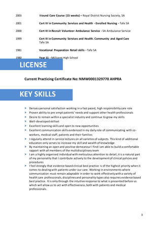 3
2003 Wound Care Course (15 weeks) – Royal District Nursing Society, SA
2001 Cert IV in Community Services and Health - Enrolled Nursing - Tafe SA
2000 Cert III in Recruit Volunteer Ambulance Service - SA Ambulance Service
1999 Cert III in Community Services and Health. Community and Aged Care
Tafe SA
1981 Vocational Preparation Retail skills - Tafe SA
1980 Year 11 - Millicent High School
LICENSE
Current Practicing Certificate No: NMW0001329770 AHPRA
KEY SKILLS
 Derives personal satisfaction working in a fast paced, high responsibilitycare role
 Proven ability to pre-empt patients’ needs and support other health professionals
 Desire to remain within a specialist industry and continue to grow my skills
 Well-developedskillset
 Excellent learning skillsand open to new opportunities
 Excellent communication skillsevidenced in my dailyrole of communicating with co-
workers, medical staff, patients and their families
 I regularly attend in-service lectures on all varietiesof subjects. This kind of additional
education only serves to increase my skill and wealth of knowledge
 By maintaining an open and positive demeanour I find I am able to build a comfortable
rapport with all members of the multidisciplinary team
 I am a highly organised individual with meticulous attention to detail,it is a natural part
of my personality that I contribute actively to the developmentof clinical policiesand
procedures
 I feel strongly that evidence based clinical best practice is of the highest priority when it
comes to dealingwith patients under our care. Working in environments where
communication must remain adaptable in order to work effectivelywitha variety of
health care professionals,disciplinesand personality types also requires evidence based
best practice. It is only through the intuitive response to what is presented before us
which will allowus to act with effectiveness,both with patients and medical
professionals.
 