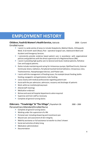 4
EMPLOYMENT HISTORY
Children, Youth& Women’s HealthService, Adelaide 2004 - Current
Enrolled nurse
 I assist in a wide variety of areas to include Outpatients, Medical Wards, Orthopaedic
Ward, 0-12-month ward (Rose),Post - operative Surgical care, Adolescent Ward and
Accident and Emergency Services.
 I consistently provide evidence based patient care in accordance with organizational
policies and guidelines with the direct supervision of a Registered Nurse (RN).
 I assist in providing high quality care to General and Acute medical patients, Palliative
Care and Surgical patients.
 Duties include maintaining and caring for Intravenous pumps; Optiflow Circuits; External
Ventricular drains; Catheters; Peripheral Inserted Central Catheters; Intravenous sites;
Tracheostomies; Nasopharyngeal devices; and Plaster care.
 I assist with the management of feedingissues, for example breast feeding,bottle
feeding,nasogastric and gastrostomy tube feeding.
 Liaise closely with medical professionals regarding patient care
 Assist with the pre-admission, admission, recovery and discharge of patients
 Work withinan multidisciplinaryteam
 Attend staff meetings
 Medication endorsed
 Relieve and assist all hospital departments when required
 Supervise and train staff as necessary
 Complete all general nursing duties
Eldercare - “Trowbridge” & “The Village”, Payneham SA 2000 – 2004
PersonalCare Attendant/Enrolled Nurse
 Complete all general nursing duties
 Working under the supervision of a RN
 Personal care including showering and incontinent care
 Wound care and assessment of skin integrity
 Mobility assistance or full assistance to transfer to chair/ shower
 Social and activities of daily living
 Medication administration
 Documentation
 