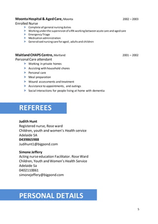5
MoontaHospital & AgedCare, Moonta 2002 – 2003
Enrolled Nurse
 Complete all general nursingduties
 Workingunderthe supervisionof aRN workingbetweenacute care and agedcare
 EmergencyTriage
 Medicationadministration
 Generalisednursingcare foraged, adultsand children
MaitlandCHAPS Centre, Maitland 2001 – 2002
PersonalCare attendant
 Working in private homes
 Assisting with household chores
 Personal care
 Meal preparation
 Wound assessments and treatment
 Assistance to appointments, and outings
 Social interactions for people living at home with dementia
REFER
REFEREES
Judith Hunt
Registered nurse, Rose ward
Children, youth and women’s Health service
Adelaide SA
0439865988
Judihunt1@bigpond.com
Simone Jeffery
Acting nurseeducation Facilitator. Rose Ward
Children, Youth and Women’s Health Service
Adelaide Sa
0402110061
simonejeffery@bigpond.com
PERSONAL DETAILS
 