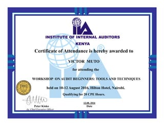 INSTITUTE OF INTERNAL AUDITORSINSTITUTE OF INTERNAL AUDITORS
KENYAKENYA
VICTOR MUTO
Certificate of Attendance is hereby awarded to
for attending the
WORKSHOP ON AUDIT BEGINNERS: TOOLS AND TECHNIQUES
held on 10-12 August 2016, Hilton Hotel, Nairobi.
Qualifying for 20 CPE Hours.
Peter Kioko
Ag. Chief Executive Officer
12.08. 2016
Date
 