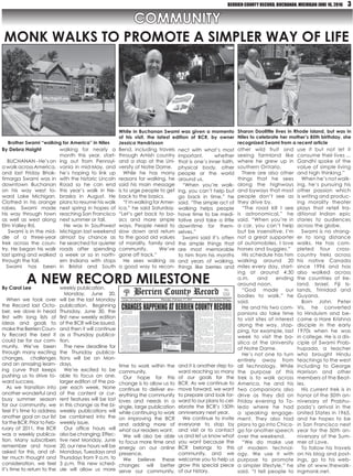 BERRIEN COUNTY RECORD, BUCHANAN, MICHIGAN JUNE 16, 2016 3
COMMUNITY
By Debra Haight
 BUCHANAN - He’s on
a walk across America,
and last Friday Bhak-
timarga Swami was in
downtown Buchanan
on his way west to-
ward Lake Michigan.
Clothed in his orange
robes, Swami made
his way through town
as well as west along
Elm Valley Rd.
 Swami is in the mid-
dle of a three-year
trek across the coun-
try. He began his walk
last spring and walked
through the fall. 
Swami has been
walking for nearly a
month this year, start-
ing out from Pennsyl-
vania in mid-May, and
he’s hoping to link up
with the historic Lincoln
Road so he can end
this year’s walk in Ne-
braska in August. He
plans to resume his walk
next spring in hopes of
reaching San Francisco
next summer or fall.
He was in Southwest
Michigan last weekend
almost by chance as
he searched for quieter
roads after spending
a week or so in north-
ern Indiana with stops
in Bristol and South
nect with what’s most
important, whether
that is one’s inner faith,
physical body, other
people or the world
around us.
“When you’re walk-
ing, you can’t help but
go back in time,” he
said. “The simple act of
walking helps people
have time to be medi-
tative and take a little
downtime for them-
selves.”
Swami said it’s often
the simple things that
are most memorable
to him from his months
and years of walking,
things like berries and
Bend, including travels
through Amish country
and a stop at the Uni-
versity of Notre Dame.
While he has many
reasons for walking, he
said his main message
is to urge people to get
back to the basics.
“I’m walking for Amer-
ica,” he said Saturday.
“Let’s get back to ba-
sics and more simple
ways. People need to
slow down and return
to the good old values
of morality, family and
community. We’ve
gone off track.”
He sees walking as
a good way to recon-
other wild fruit and
seeing farmland like
where he grew up in
southern Ontario.
There are also other
things that he sees
along the highways
and byways that most
people don’t see as
they drive by.
“The road kill I see
is astronomical,” he
said. “When you’re in
a car, you can’t help
but be insensitive. I’m
not a great supporter
of automobiles. I love
horses and buggies.”
His schedule has him
walking around 20
miles every day, start-
ing at around  4:30
a.m.  and ending
around noon.
“God made our
bodies to walk,” he
said.
He and his two com-
panions do take time
to visit sites of interest
along the way, stop-
ping, for example, last
week to visit the ba-
silica at the University
of Notre Dame.
He’s not one to turn
entirely away from
all technology. While
the purpose of this
trek is to walk across
America, he and his
two companions also
drive as they did  on
Friday  evening to To-
ledo where he had
a speaking engage-
ment. They also had
plans to go into Chica-
go for another speech
over the weekend.  
“We do make use
of modern technol-
ogy. We use it with
purpose to promote
a simpler lifestyle,” he
said. “I tell people to
use it but not let it
consume their lives ...
Gandhi spoke of the
value of simple living
and high thinking.” 
When he’s not walk-
ing, he’s pursuing his
other passion which
is writing and produc-
ing morality theater
plays that retell tra-
ditional Indian epic
stories to audiences
across the globe.
Swami is no strang-
er to long distance
walks. He has com-
pleted four cross-
country treks across
his native Canada
since 1996 and has
also walked across
the countries of Ire-
land, Israel, Fiji Is-
lands, Trinidad and
Guyana.
Born John Peter
Vis, he converted
to Hinduism and be-
came a Hare Krishna
disciple in the early
1970s when he was
in college. He is a dis-
ciple of Swami Prab-
hupada, a teacher
who brought Hindu
teachings to the west
including to George
Harrison and other
members of the Beat-
les.
His current trek is in
honor of the 50th an-
niversary of Prabhu-
pada’s arrival in the
United States in 1965,
and he hopes to be
in San Francisco next
year for the 50th an-
niversary of the Sum-
mer of Love.
To follow his travels
on his blog and post-
ings, go to his web-
site at www.thewalk-
ingmonk.net.
monk walks to promote a simpler way of life
By Carol Lee
When we took over
the Record last Octo-
ber, we dove in head
first with long lists of
ideas and goals to
maketheBerrienCoun-
ty Record the best it
could be for our com-
munity. We’ve been
through many exciting
changes, challenges
and an amazing learn-
ing curve that keeps
pushing us to strive to-
ward success.
As we transition into
another wonderful and
busy summer season
for our community, we
feel it’s time to address
another goal on our list
for the BCR. Prior to Feb-
ruary of 2011, the BCR
was a weekly publica-
tion. Many subscribers
remember and have
asked for this, and af-
ter much thought and
consideration, we feel
it’s time to return to the
weekly publication.
Monday, June 20,
will be the last Monday
publication. Beginning
Thursday, June 30, the
first new weekly edition
of the BCR will be issued,
and then it will continue
as a Thursday publica-
tion.
The new deadline for
the Thursday publica-
tions will be on Mon-
days.
We’re excited to be
able to focus on one,
larger edition of the pa-
per each week. None
of the content or cur-
rent features will be lost
in this change as the bi-
weekly publications will
be combined into the
weekly issue.
Our office hours will
also be changing. Effec-
tive next Monday, June
20, our new hours will be
Mondays, Tuesdays and
Thursdays from 9 a.m. to
3 p.m. This new sched-
ule will allow us more
and it is another step to-
ward reaching so many
of our goals for the
BCR. As we continue to
move forward, we want
to prepare and look for-
ward to our plans to cel-
ebrate the BCR’s 150th
anniversary next year.
We continue to invite
everyone to stop by
and visit or to contact
us and let us know what
you want because the
BCR belongs to this
community, and we
welcome you to help us
grow this special piece
of our history.
time to work within the
community.
Our hope for this
change is to allow us to
continue to deliver ev-
erything the community
loves and needs in a
single, large publication
while continuing to work
on improving the BCR
and adding more of
what our readers want.
We will also be able
to focus more time and
energy on our online
presence.
We believe these
changes will better
serve our community,
A New Record Milestone
Brother Swami “walking for America” in Niles
Sharon Doolittle lives in Rhode Island, but was in
Niles to celebrate her mother’s 85th birthday, she
recognized Swami from a recent article
While in Buchanan Swami was given a momento
of his visit, the latest edition of BCR, by owner
Jessica Hendrixson
 