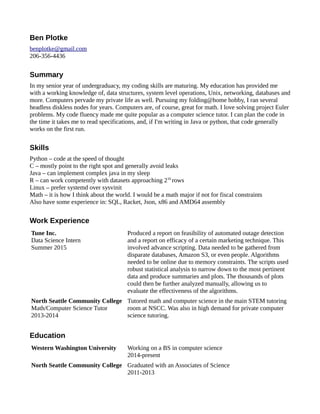 Ben Plotke
benplotke@gmail.com
206-356-4436
Summary
In my senior year of undergraduacy, my coding skills are maturing. My education has provided me
with a working knowledge of, data structures, system level operations, Unix, networking, databases and
more. Computers pervade my private life as well. Pursuing my folding@home hobby, I ran several
headless diskless nodes for years. Computers are, of course, great for math. I love solving project Euler
problems. My code fluency made me quite popular as a computer science tutor. I can plan the code in
the time it takes me to read specifications, and, if I'm writing in Java or python, that code generally
works on the first run.
Skills
Python – code at the speed of thought
C – mostly point to the right spot and generally avoid leaks
Java – can implement complex java in my sleep
R – can work competently with datasets approaching 216
rows
Linux – prefer systemd over sysvinit
Math – it is how I think about the world. I would be a math major if not for fiscal constraints
Also have some experience in: SQL, Racket, Json, x86 and AMD64 assembly
Work Experience
Tune Inc.
Data Science Intern
Summer 2015
Produced a report on feasibility of automated outage detection
and a report on efficacy of a certain marketing technique. This
involved advance scripting. Data needed to be gathered from
disparate databases, Amazon S3, or even people. Algorithms
needed to be online due to memory constraints. The scripts used
robust statistical analysis to narrow down to the most pertinent
data and produce summaries and plots. The thousands of plots
could then be further analyzed manually, allowing us to
evaluate the effectiveness of the algorithms.
North Seattle Community College
Math/Computer Science Tutor
2013-2014
Tutored math and computer science in the main STEM tutoring
room at NSCC. Was also in high demand for private computer
science tutoring.
Education
Western Washington University Working on a BS in computer science
2014-present
North Seattle Community College Graduated with an Associates of Science
2011-2013
 