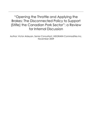 “Opening the Throttle and Applying the
Brakes: The Disconnected Policy to Support
(Stifle) the Canadian Pork Sector”: a Review
for Internal Discussion
Author: Victor Aideyan, Senior Consultant, HISGRAIIN Commodities Inc.
November 2009
 