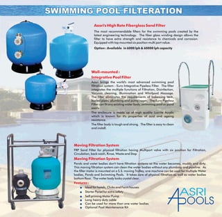 Aasri's HIgh Rate Fiberglass Sand Filter
The most recommendable filters for the swimming pools created by the
latest engineering technology. The fiber glass winding design allows the
filter to have extra strength and resistance to chemicals and corrosion.
Equipped with top mounted six position multi port value.
Option : Available in 6000 lph & 60000 lph capacity
Wall-mounted :
Integrative Pool Filter
Aasri brings the world's most advanced swimming pool
filtration system - Euro Integrative Pipeless Filter. The filter
integrates the multiple functions of Filtration, Disinfection,
Vacuum cleaning, Illumination and Whirlpool Massage.
The filter eliminates the requirements of balancing tank,
buried pipes, plumbing and pump room. The Euro Pipeless
Filter can fit any existing water body, swimming pool or pond
easily.
The enclosure is made up of high quality Lucrite Acrylic
which is known for it's properties of acid and ageing
resistance.
The filter body is tough and strong. The filter is easy to clean
and install.
SWIMMING POOL FILTERATIONSWIMMING POOL FILTERATION
Moving Filtration System
Moving Filtration System
Features :
FRP Sand Filter for physical filtration having Multiport valve with six position for Filtration,
Circulation, back wash, Rinse, Waste and Stop
Ponds and water bodies don't have filtration systems so the water becomes, muddy and dirty.
This moving filtration system can clean the water bodies without any plumbing and pipeline. As
the filter motor is mounted on a S.S. moving Trolley, one machine can be used for multiple Water
bodies, Ponds and Swimming Pools. It takes care of physical filtration as well as water bodies
bottom floor. The water body looks crystal clear.
Ideal for hotels, Clubs and Farm houses
Starter Panel for extra safety
Self priming Motor Pump
Long heavy duty cable
Can be used for more than one water bodies
Optional Pool Maintenance Kit
l
l
l
l
l
l
ASRI
OOLS
 