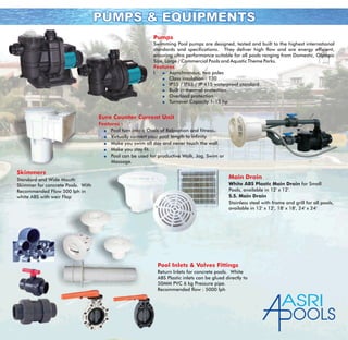 PUMPS & EQUIPMENTSPUMPS & EQUIPMENTS
Pumps
Features
Swimming Pool pumps are designed, tested and built to the highest international
standards and specifications. They deliver high flow and are energy efficient,
ensuring ultra performance suitable for all pools ranging from Domestic, Olympic
Size, Large / Commercial Pools and Aquatic Theme Parks.
l Asynchronous, two poles
Class insulation : 130
IP55 / IPX5 / IP 415 waterproof standard
Built in thermal protection
Overload protection
Turnover Capacity 1-15 hp
q
q
q
q
q
q
Euro Counter Current Unit
Features :
Pool turn into a Oasis of Relaxation and fitness.
Virtually convert your pool length to infinity.
Make you swim all day and never touch the wall.
Make you stay fit.
Pool can be used for productive Walk, Jog, Swim or
Massage.
q
q
q
q
q
Skimmers
Standard and Wide Mouth
Skimmer for concrete Pools. With
Recommended Flow 500 lph in
white ABS with weir Flap
Main Drain
White ABS Plastic Main Drain for Small
Pools, available in 12' x 12'.
S.S. Main Drain
Stainless steel with frame and grill for all pools,
available in 12' x 12', 18' x 18', 24' x 24'
Pool Inlets & Valves Fittings
Return Inlets for concrete pools. White
ABS Plastic inlets can be glued directly to
50MM PVC 6 kg Pressure pipe.
Recommended flow : 5000 lph
ASRI
OOLS
 