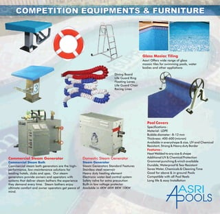 COMPETITION EQUIPMENTS & FURNITURECOMPETITION EQUIPMENTS & FURNITURE
Diving Board
Life Guard Ring
Floating Lanes
Life Guard Chair
Racing Lines
Glass Masiac Tiling
Aasri Offers wide range of glass
mosaic tiles for swimming pools, water
bodies and other appliations
Pool Covers
Features :
Specifications :
Material : LDPE
Bubble diameter : 8-12 mm
Thickness: 400-600 (micron)
Available in everyshape & size, UV and Chemical
Resistant, Strong & Heavy duty Border
Heat Welded to any size & shape
Additional UV & Chemical Protection
Grommet punching & winch available
Durable, Waterproof & Tear Resistant
Saves Water, Chemicals & Cleaning Time
Good for above & in ground Pools
Compatible with all Pool Reels
Long life & easy Installation
Commercial Steam Generator
Commercial steam bath generators are the high-
performance, low-maintenance solutions for
leading hotels, clubs and spas. Our steam
generators provide owners and operators with
systems that deliver steam bathers the experience
they demand every time. Steam bathers enjoy
ultimate comfort and owner operators get peace of
mind.
Commercial Steam Bath
Domestic Steam Generator
Steam Generators Standard Features
Stainless steel reservoir
Heavy duty heating element
Electronic water-leel control system
Safety valve for extra precaution
Built-in low voltage protector
Available in 4KW 6KW 8KW 10KW
Steam Generator
ASRI
OOLS
 