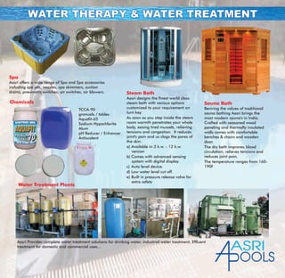 WATER THERAPY & WATER TREATMENTWATER THERAPY & WATER TREATMENT
Spa
Aasri offers a wide range of Spa and Spa accessories
including spa jets, nozzles, spa skimmers, suction
drains, pneumatic switches, air switches, air blowers.
Aasri Provides complete water treatment solutions for drinking water, industrial water treatment, Effluent
treatment for domestic and commercial uses...
Chemicals
TCCA-90
granuals / tables
Aquafit-65
Sodium Hypochlorite
Alum
pH Reducer / Enhancer
Antiscalent
Water Treatment Plants
Steam Bath
Aasri designs the finest world class
steam bath with various options
customized to your requirement on
turn key.
As soon as you step inside the steam
room warmth penetrates your whole
body, easing tired mussels, relieving
tensions and congestion. It reduces
joint's pain and us clogs the pores of
the skin.
a) Available in 3 k.w. - 12 k.w.
version
b) Comes with advanced sensing
system with digital display.
c) Auto level device.
d) Low water level cut off.
e) Built in pressure release valve for
extra safety
Sauna Bath
Reviving the values of traditional
sauna bathing Aasri brings the
most modern sauna's in India.
Crafted with seasoned wood
paneling and thermally insulated
walls comes with comfortable
benches & chairs and wooden
door.
The dry bath improves blood
circulation, relieves tensions and
reduces joint pain.
The temperature ranges from 160-
190f
ASRI
OOLS
 