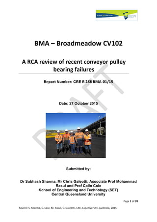 Page	1	of	70	
Source:	S.	Sharma,	C.	Cole,	M.	Rasul,	C.	Galeotti,	CRE,	CQUniversity,	Australia,	2015		
BMA	–	Broadmeadow	CV102
A	RCA	review	of	recent	conveyor	pulley	
bearing	failures
Report	Number: CRE R	286	BMA-01/15
	
Date: 27 October 2015
Submitted by:
Dr Subhash Sharma, Mr Chris Galeotti, Associate Prof Mohammad
Rasul and Prof Colin Cole
School of Engineering and Technology (SET)
Central Queensland University
 