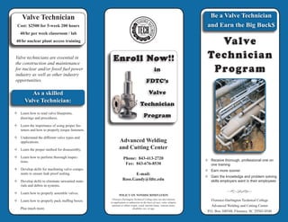 Be a Valve technician and earn the big bucks
Valve
Technician
Program
Valve
Technician
Program
Valve technicians are essential in
the construction and maintenance
for nuclear and/or fossil fuel power
industry as well as other industry
opportunities.
—— Learn how to read valve blueprints,
	 drawings and procedures.
—— Learn the importance of using proper fas-
teners and how to properly torque fasteners.
—— Understand the different valve types and
applications.
—— Learn the proper method for disassembly.
—— Learn how to perform thorough inspec-
tions.
—— Develop skills for machining valve compo-
nents to ensure leak proof sealing.
—— Develop skills to eliminate unwanted mate-
rials and debris in systems.
—— Learn how to properly assemble valves.
—— Learn how to properly pack stuffing boxes.
	 Plus much more.
Advanced Welding
and Cutting Center
Phone: 843-413-2720
Fax: 843-676-8530
E-mail:
Ross.Gandy@fdtc.edu
—— Receive thorough, professional one on
one training
—— Earn more sooner
—— Gain the knowledge and problem solving
skills employers want in their employees
Florence-Darlington Technical College
Advanced Welding and Cutting Center
P.O. Box 100548, Florence, SC 29502-0548
in
FDTC’s
Valve
Technician
Program
Enroll Now!!
Be a Valve Technician
and Earn the Big Buck$
As a skilled
Valve Technician:
Valve Technician
Cost: $2500 for 5-week 200 hours
40/hr per week classroom / lab
40/hr nuclear plant access training
POLICY ON NONDISCRIMINATION
Florence-Darlington Technical College does not discriminate
in employment or admission on the basis of race, color, religion,
national or ethnic origin, creed, marital status, veteran status,
disability, sex, or age.
 