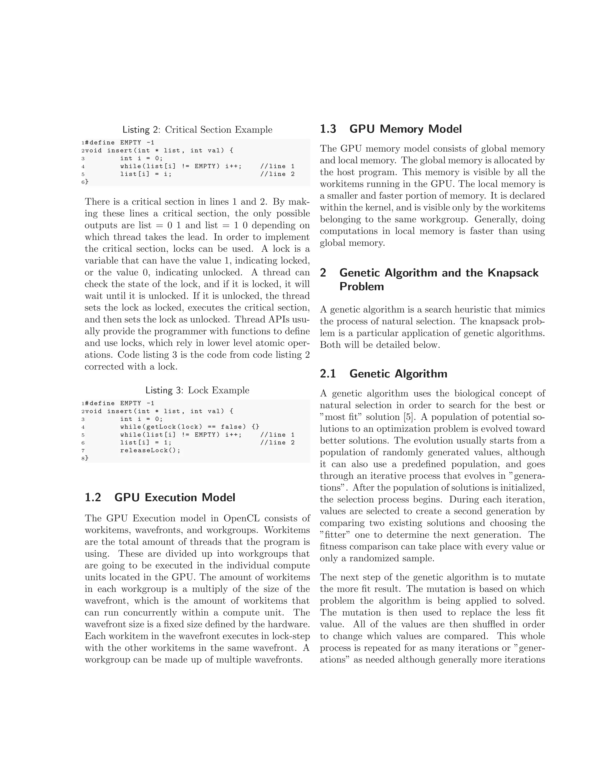 Listing 2: Critical Section Example
1# define EMPTY -1
2void insert (int * list , int val) {
3 int i = 0;
4 while(list[i] != EMPTY) i++; // line 1
5 list[i] = i; // line 2
6}
There is a critical section in lines 1 and 2. By mak-
ing these lines a critical section, the only possible
outputs are list = 0 1 and list = 1 0 depending on
which thread takes the lead. In order to implement
the critical section, locks can be used. A lock is a
variable that can have the value 1, indicating locked,
or the value 0, indicating unlocked. A thread can
check the state of the lock, and if it is locked, it will
wait until it is unlocked. If it is unlocked, the thread
sets the lock as locked, executes the critical section,
and then sets the lock as unlocked. Thread APIs usu-
ally provide the programmer with functions to deﬁne
and use locks, which rely in lower level atomic oper-
ations. Code listing 3 is the code from code listing 2
corrected with a lock.
Listing 3: Lock Example
1# define EMPTY -1
2void insert (int * list , int val) {
3 int i = 0;
4 while(getLock (lock) == false) {}
5 while(list[i] != EMPTY) i++; // line 1
6 list[i] = 1; // line 2
7 releaseLock();
8}
1.2 GPU Execution Model
The GPU Execution model in OpenCL consists of
workitems, wavefronts, and workgroups. Workitems
are the total amount of threads that the program is
using. These are divided up into workgroups that
are going to be executed in the individual compute
units located in the GPU. The amount of workitems
in each workgroup is a multiply of the size of the
wavefront, which is the amount of workitems that
can run concurrently within a compute unit. The
wavefront size is a ﬁxed size deﬁned by the hardware.
Each workitem in the wavefront executes in lock-step
with the other workitems in the same wavefront. A
workgroup can be made up of multiple wavefronts.
1.3 GPU Memory Model
The GPU memory model consists of global memory
and local memory. The global memory is allocated by
the host program. This memory is visible by all the
workitems running in the GPU. The local memory is
a smaller and faster portion of memory. It is declared
within the kernel, and is visible only by the workitems
belonging to the same workgroup. Generally, doing
computations in local memory is faster than using
global memory.
2 Genetic Algorithm and the Knapsack
Problem
A genetic algorithm is a search heuristic that mimics
the process of natural selection. The knapsack prob-
lem is a particular application of genetic algorithms.
Both will be detailed below.
2.1 Genetic Algorithm
A genetic algorithm uses the biological concept of
natural selection in order to search for the best or
”most ﬁt” solution [5]. A population of potential so-
lutions to an optimization problem is evolved toward
better solutions. The evolution usually starts from a
population of randomly generated values, although
it can also use a predeﬁned population, and goes
through an iterative process that evolves in ”genera-
tions”. After the population of solutions is initialized,
the selection process begins. During each iteration,
values are selected to create a second generation by
comparing two existing solutions and choosing the
”ﬁtter” one to determine the next generation. The
ﬁtness comparison can take place with every value or
only a randomized sample.
The next step of the genetic algorithm is to mutate
the more ﬁt result. The mutation is based on which
problem the algorithm is being applied to solved.
The mutation is then used to replace the less ﬁt
value. All of the values are then shuﬄed in order
to change which values are compared. This whole
process is repeated for as many iterations or ”gener-
ations” as needed although generally more iterations
 