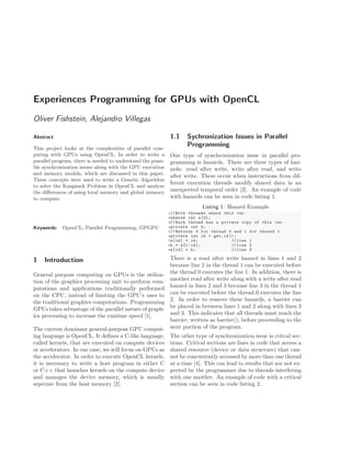 Experiences Programming for GPUs with OpenCL
Oliver Fishstein, Alejandro Villegas
Abstract
This project looks at the complexities of parallel com-
puting with GPUs using OpenCL. In order to write a
parallel program, there is needed to understand the possi-
ble synchronization issues along with the GPU execution
and memory models, which are discussed in this paper.
These concepts were used to write a Genetic Algorithm
to solve the Knapsack Problem in OpenCL and analyze
the diﬀerences of using local memory and global memory
to compute.
Keywords: OpenCL, Parallel Programming, GPGPU
1 Introduction
General purpose computing on GPUs is the utiliza-
tion of the graphics processing unit to perform com-
putations and applications traditionally performed
on the CPU, instead of limiting the GPU’s uses to
the traditional graphics computations. Programming
GPUs takes advantage of the parallel nature of graph-
ics processing to increase the runtime speed [1].
The current dominant general-purpose GPU comput-
ing language is OpenCL. It deﬁnes a C-like language,
called kernels, that are executed on compute devices
or accelerators. In our case, we will focus on GPUs as
the accelerator. In order to execute OpenCL kernels,
it is necessary to write a host program in either C
or C++ that launches kernels on the compute device
and manages the device memory, which is usually
seperate from the host memory [2].
1.1 Sychronization Issues in Parallel
Programming
One type of synchronization issue in parallel pro-
gramming is hazards. There are three types of haz-
ards: read after write, write after read, and write
after write. These occur when instructions from dif-
ferent execution threads modify shared data in an
unexpected temporal order [3]. An example of code
with hazards can be seen in code listing 1.
Listing 1: Hazard Example
1// Both threads share this var.
2shared int a[2];
3// Each thread has a private copy of this var.
4private int b;
5// Returns 0 for thread 0 and 1 for thread 1
6private int id = get_id ();
7a[id] = id; // line 1
8b = a[1-id]; // line 2
9a[id] = b; // line 3
There is a read after write hazard in lines 1 and 2
because line 2 in the thread 1 can be executed before
the thread 0 executes the line 1. In addition, there is
another read after write along with a write after read
hazard in lines 2 and 3 because line 3 in the thread 1
can be executed before the thread 0 executes the line
2. In order to remove these hazards, a barrier can
be placed in between lines 1 and 2 along with lines 2
and 3. This indicates that all threads must reach the
barrier, written as barrier(), before proceeding to the
next portion of the program.
The other type of synchronization issue is critcal sec-
tions. Critical sections are lines in code that access a
shared resource (device or data structure) that can-
not be concurrently accessed by more than one thread
at a time [4]. This can lead to results that are not ex-
pected by the programmer due to threads interfering
with one another. An example of code with a critical
section can be seen in code listing 2.
 