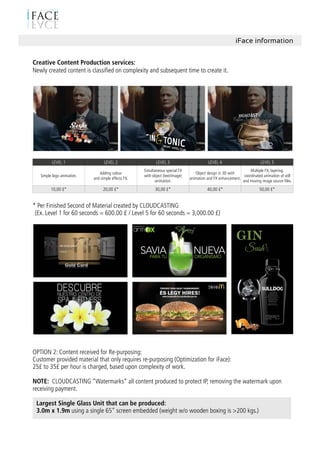 iFace information
Creative Content Production services:
Newly created content is classiﬁed on complexity and subsequent time to create it.
LEVEL 1 LEVEL 2 LEVEL 3 LEVEL 4 LEVEL 5
Simple logo animation.
Adding colour
and simple effects FX.
Simultaneous special FX
with object (text/image)
animation.
Object design in 3D with
animation and FX enhancement.
Multiple FX, layering.
coordinated animation of still
and moving image source ﬁles.
10,00 £* 20,00 £* 30,00 £* 40,00 £* 50,00 £*
* Per Finished Second of Material created by CLOUDCASTING
(Ex. Level 1 for 60 seconds = 600.00 £ / Level 5 for 60 seconds = 3,000.00 £)
OPTION 2: Content received for Re-purposing:
Customer provided material that only requires re-purposing (Optimization for iFace):
25£ to 35£ per hour is charged, based upon complexity of work.
NOTE: CLOUDCASTING “Watermarks” all content produced to protect IP, removing the watermark upon
receiving payment.
Largest Single Glass Unit that can be produced:
3.0m x 1.9m using a single 65” screen embedded (weight w/o wooden boxing is >200 kgs.)
 