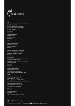 www.thecloudcasting.com
CloudCasting Portugal
Av. Fontes Pereira Melo 35 – Andar 14
1150-180 Lisboa
Portugal
CloudCasting Spain
C/ Nazaret 7 local
28936 Móstoles
Madrid
CloudCasting Spain · Neapolis
Rambla de l’Exposició, 61-69
08800 Vilanova i la Geltrú
Barcelona
PORTUGAL
SPAIN
info@thecloudcasting.com
Follow us / CloudCasting Corporation
CloudCasting Mexico
Homero 538 Int 303
Col. Chapultepec Morales
11570 Miguel Hidalgo MEXICO DF
CloudCasting Corporation
145 Bedford Road, Suite 201
Armonk, NY 10504 USA
CloudCasting Holdings LLC
6280 W 3rd St Apt 131
Los Angeles, CA 90036-3177
CloudCasting BV
Warande 15
5555AN Valkenswaar Holland
CloudCasting LLP
Griffin House 135 High Street
Crawley West SussexRH10IDQ
United Kingdom
CloudCasting kft.
1031 Budapest
Nanasi ut 1/b
Hungary
MEXICO
USA
BENELUX
UK
HUNGARY
 