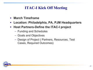 21
ITAC-I Kick Off Meeting
• March Timeframe
• Location: Philadelphia, PA, PJM Headquarters
• Host Partners-Define the ITAC-I project
− Funding and Schedules
− Goals and Objectives
− Design of Project ( Partners, Resources, Test
Cases, Required Outcomes)
 