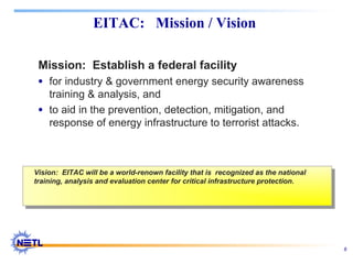 8
EITAC: Mission / Vision
Mission: Establish a federal facility
• for industry & government energy security awareness
training & analysis, and
• to aid in the prevention, detection, mitigation, and
response of energy infrastructure to terrorist attacks.
Vision: EITAC will be a world-renown facility that is recognized as the national
training, analysis and evaluation center for critical infrastructure protection.
Vision: EITAC will be a world-renown facility that is recognized as the national
training, analysis and evaluation center for critical infrastructure protection.
 