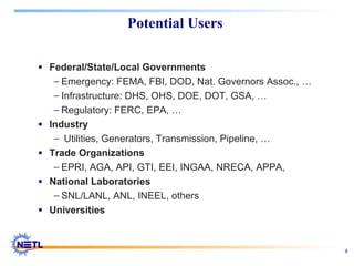 9
Potential Users
• Federal/State/Local Governments
− Emergency: FEMA, FBI, DOD, Nat. Governors Assoc., …
− Infrastructure: DHS, OHS, DOE, DOT, GSA, …
− Regulatory: FERC, EPA, …
• Industry
− Utilities, Generators, Transmission, Pipeline, …
• Trade Organizations
− EPRI, AGA, API, GTI, EEI, INGAA, NRECA, APPA,
• National Laboratories
− SNL/LANL, ANL, INEEL, others
• Universities
 