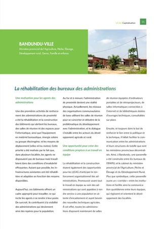 UCAG Capitalisation 11
Une motivation pour les agents des
administrations
Une des premières activités de renforce-
ment des administrations de proximité
a été la réhabilitation et la construction
des bâtiments qui abritent les bureaux,
des salles de réunion et des espaces pour
l’informatique, ainsi que l’équipement
en matériel bureautique, énergie solaire
ou groupe électrogène, et les moyens de
déplacement (vélos et/ou motos). Cette
priorité a été motivée par le fait que,
dans plusieurs localités, les agents ne
disposaient pas de bureaux mais travail-
laient dans des conditions d’insalubrité
effrayantes. Autant que possible, les in-
frastructures existantes ont été réhabili-
tées et adaptées en fonction des moyens
disponibles.
Aujourd’hui, ces bâtiments offrent un
cadre approprié pour travailler, ce qui
incite les agents à se rendre à leur poste.
De surcroît, ils contribuent à la visibilité
des administrations qui deviennent
ainsi des repères pour la population.
Au fur et à mesure, l’administration
de proximité devient une réalité
physique. Actuellement, les réseaux
des organisations communautaires
de base utilisent les salles de réunion
pour se concerter et débattre de la
problématique du développement
avec l’administration, et le dialogue
s’installe entre les acteurs du dével-
oppement agricole et rural.
Une opportunité pour créer des
conditions propices à un travail en
équipe
La réhabilitation et la construction
étaient également des opportunités
pour les UCAG d’anticiper le ren-
forcement organisationnel des ad-
ministrations. Promouvoir avant tout
le travail en équipe au sein des ad-
ministrations qui sont appelées à ren-
dre service à une population en at-
tente d’encadrement et ayant besoin
des nouvelles techniques agricoles.
À cet effet, toutes les administra-
tions disposent maintenant de salles
de réunion équipées d’ordinateurs
portables et de rétroprojecteurs, de
salles informatiques connectées à
l’internet et de bibliothèques dotées
d’ouvrages techniques, consultables
sur place.
Ensuite, et toujours dans le but de
renforcer le lien entre la politique et
le technique, il fallait faciliter la com-
munication entre les administrations
et leurs structures de tutelle que sont
les ministères provinciaux décentrali-
sés. Ainsi, à Bandundu, une passerelle
a été construite entre les bureaux de
l’IPAPEL et le cabinet du ministère
provincial de l’Agriculture, Pêche et
Élevage et du Développement Rural.
Plus que symbolique, cette passerelle
ouvre un « corridor » entre les institu-
tions et facilite ainsi la communica-
tion quotidienne entre leurs équipes,
qui régissent et orientent le dével-
oppement des localités.
La réhabilitation des bureaux des administrations
BANDUNDU-VILLE
Ministère provincial de l’Agriculture, Pêche, Elevage,
Développement rural, Genre, Famille et enfance
 