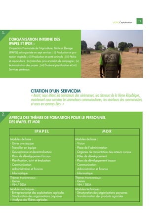 UCAG Capitalisation 13
L’ORGANISATION INTERNE DES
IPAPEL ET IPDR :
L’Inspection Provinciale de l’Agriculture, Pêche et Élevage
(IPAPEL) est organisée en sept services : (i) Production et pro-
tection végétale ; (ii) Production et santé animale ; (iii) Pêche
et aquaculture ; (iv) Marchés, prix et crédits de campagne ; (v)
Administration des projets ; (vi) Études et planification et (vii)
Services généraux.
APERÇU DES THÈMES DE FORMATION POUR LE PERSONNEL
DES IPAPEL ET MDR
I PA P E L M D R
Modules de base :
- Gérer une équipe
- Travailler en équipe
- Gouvernance et décentralisation
- Plans de développement locaux
- Planification, suivi et évaluation
- Communication
- Administration et finance
- Informatique
Modules de base :
- Vision
- Place de l’administration
- Organes de concertation des acteurs ruraux
- Pôles de développement
- Plans de développement locaux
- Communication
- Administration et finance
- Informatique
Thèmes transversaux :
- Genre
- VIH / SIDA
Thèmes transversaux :
- Genre
- VIH / SIDA
Modules techniques :
- Entrepreunariat des exploitations agricoles
- Structuration des organisations paysanes
- Analyse des filières agricoles
Modules techniques :
- Structuration des organisations paysanes
- Transformation des produits agricoles
2.
CITATION D’UN SERVICOM
« Avant, nous étions les animateurs des cérémonies, les danseurs de la IIème République,
maintenant nous sommes les animateurs communautaires, les serviteurs des communautés,
et nous en sommes fiers. »
1.
 