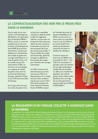 Dans le cadre de ses inter-
ventions, le Projet Intégré de
Réhabilitation de l’Agriculture
dans le Maniema (PIRAM/
FIDA) a conclu un contrat de
prestation de services avec
la Maison de Développement
Rural (MDR) de la province
de Maniema. Il porte essen-
tiellement sur l’encadrement
des Comités de gestion des
ouvrages hydrauliques (« co-
mités de gestion d’eau ») et
les Comités Locaux d’En-
tretien Routier (CLER). Les
Servicoms ont accompagné
une vingtaine de comités
de gestion d’eau dans les
territoires de Kabambare,
Kasongo, Kibombo et Pangi
et trois CLER dans le territoire
de Kasongo.
Avec l’appui des Servicoms,
les comités de gestion d’eau
ont tenu leurs assemblées
constitutives, établi les statuts
et défini les règlements
intérieurs. Les Servicoms ont
entrepris les démarches pour
obtenir les actes notariés et
l’autorisation provisoire de
fonctionnement de la part
des autorités provinciales. À
l’heure actuelle, les comités
sont fonctionnels, gèrent les
ouvrages et collectent les
fonds auprès des usagers
pour l’entretien des ouvrages
hydrauliques.
Les CLER n’avaient pas le
statut nécessaire pour être
reconnus par l’État et ne
disposaient pas d’un compte
bancaire. Deux conditions
requises pour pouvoir béné-
ficier des financements du
Fonds National d’Entretien
Routier (FONER) et organi-
ser l’entretien des pistes de
desserte réhabilitées par le
PIRAM. Les Servicoms ont
réussi à lever ces contraintes
et par la suite, les CLER ont
pu recevoir lesdits finan-
cements et entretiennent
aujourd’hui les pistes au
bénéfice des utilisateurs.
Comme la mission de
supervision du PIRAM a pu
le constater fin 2014 : « Les
CLER et les associations or-
ganisées autour de l’entretien
des ouvrages hydrauliques
semblent les plus durables
car elles ont un mandat bien
spécifique, des outils de
gestion et des recettes et elles
bénéficient d’un suivi régu-
lier par des organisations
pérennes telles que les IPAPEL
et IPDR (MDR) ».
LA CONTRACTUALISATION DES MDR PAR LE PIRAM/FIDA
DANS LE MANIEMA
LA RÉALISATION D’UN FORAGE COLLECTIF À KASONGO DANS
LE MANIEMA
La population d’un quartier de la ville de Kasongo avait exprimé le besoin d’un forage pour avoir une source d’eau po-
table de proximité. L’équipement mobile pour la réalisation d’un forage par le Service National de l’Hydraulique Rurale
(SNHR) était déjà sur place, ce qui constituait une opportunité. Le responsable MDR a pu convaincre l’équipe SNHR de
considérer ce forage comme une priorité pour la population. Toutefois, le statut de la parcelle choisie par le chef de quar-
tier n’était pas clair ; en effet, elle risquait d’être revendiquée par un tiers. Le responsable MDR a pu trouver une autre
parcelle en persuadant l’ONG Mama Amka de céder une parcelle dont le statut et l’usage collectif étaient garantis. Par la
suite, le responsable MDR a entrepris les démarches utiles auprès des autorités provinciales pour obtenir les permissions
nécessaires à la construction du forage.
18 Capitalisation UCAGCapitalisation
 