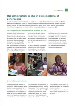 UCAG Capitalisation 19
Le cadre conceptuel communément appelé le « modèle des 5 C » a été utilisé pour évaluer les capacités actuelles des
IPAPEL et des MDR visitées. L’ultime but de renforcement des capacités des administrations de proximité est qu’elles
puissent dispenser des services au bénéfice du développement agricole et rural. Quatre capacités sont considérées
essentielles et interagissent de manière synergétique pour atteindre ce but ultime (cfr. tableau p. 16).
Une capacité effective à s’engager auprès des partenaires pour agir
Des administrations de plus en plus compétentes et
performantes
Sur la base des attributions connues
par les équipes et reconnues par
d’autres acteurs du développement,
les administrations ont réussi à obtenir
des contrats de prestations auprès
d’autres partenaires que les UCAG
(accords d’exécution). Ces contrats
avec un programme du Fonds Interna-
tional pour le Développement Agricole
(FIDA) et les programmes provinciaux
de la coopération belgo-congolaise
ont permis aux agents de valoriser
leurs compétences, de mettre en
application ce qu’ils ont appris lors
des formations et de fournir effective-
ment des services au monde rural (cfr.
ci-contre).
Un facteur déterminant dans l’obten-
tion des contrats de prestation est
le leadership des responsables des
administrations. Ils doivent aller vers
les partenaires et « faire concurrence »
aux organisations non gouvernemen-
tales (ONG) en tant que prestataires.
Contrairement aux ONG, les admi-
nistrations présentent deux atouts
importants : elles sont des institutions
reconnues et pérennes et constituent
une mémoire institutionnelle des
interventions dans le milieu.
Une véritable capacité à réseauter
Les administrations de proximité se
positionnent progressivement au centre
d’une dynamique locale portée par un
monde rural organisé, surtout en s’ef-
forçant d’obtenir une crédibilité accrue
auprès des autorités locales et provin-
ciales. D’autre part, elles constituent un
exemple d’une première concrétisation
des réformes tant annoncées par les au-
torités. Les administrations ne sont plus
dans une tour d’ivoire mais deviennent
des partenaires du développement. Être
un allié des organisations du monde
rural est alors favorisé par le mandat
des MDR et IPAPEL (légalité) et une
plus grande crédibilité auprès du monde
rural (légitimité). Un autre facteur es-
sentiel est la capacité des responsables
des administrations à
faire du lobbying et à activer leur ré-
seau au sein de l’appareil étatique (cfr.
ci-contre).
 