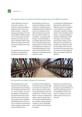 P
20 Capitalisation UCAG
La forte dépendance envers les
financements externes – les
prestations relevant de projets et
programmes ayant chacun leurs
propres priorités – comporte le
risque que la cohérence des activi-
tés des IPAPEL et MDR soit mise à
mal. La restructuration des admi-
nistrations en bureaux avec des
rôles et attributions définis et des
cahiers des charges du personnel
constituent des garde-fous contre
ce risque.
Une opportunité pour harmoniser
les appuis aux administrations
de proximité est offerte par la
décentralisation qui donne aux
entités décentralisées le mandat
de définir les orientations pour le
développement de leur localité. Les
secteurs (ou chefferies), par leur
taille, sont les niveaux par excel-
lence pour définir et réaliser ces
orientations : une dimension dite
humaine, une échelle gérable et
un véritable rapprochement entre
les communautés locales et leurs
administrations. À cet effet, le plan
de développement constituera un
cadre programmatique et concer-
té pour les administrations et les
partenaires au développement (cfr.
encadré ci-contre).
Les partenaires du développement,
l’administration nationale et les
fédérations paysannes congolaises
se sont organisés en un Groupe
Thématique « Agriculture, dévelop-
pement rural et dynamique commu-
nautaire ». Ce groupe, présidé par
le ministre de l’Agriculture, Pêche
et Élevage et celui du Dévelop-
pement Rural, constitue le cadre
d’échange et de concertation par
excellence pour adapter les straté-
gies sectorielles et harmoniser les
interventions des partenaires. Dans
ce contexte, les recommandations
faites par le Groupe font office de
décisions.
Une capacité à créer une cohérence d’activités en progrès mais encore difficile à maintenir
Une capacité encore faible à s’adapter et se renouveler
Si les partenaires locaux recon-
naissent la plus-value offerte par
les administrations de proximité, au
sein de l’administration elle-même,
un « choc de cultures » est encore
perceptible. Les administrations
de proximité sont de plus en plus
proactives et prennent les initia-
tives tandis que, dans sa globalité,
l’administration tend à rester pas-
sive et à attendre les directives des
niveaux supérieurs (secteurs de la
santé, de l’éducation, etc.).
Le maintien et le renouvellement
du hard-ware reste un défi de taille
car les fonds mis à disposition par
les ministères pour faire fonction-
ner les administrations restent très
insuffisants (cfr. encadré ci-contre).
De plus, le statut non régularisé des
agents, surtout de plusieurs Servi-
coms (manque d’immatriculation et,
par conséquent, salaires impayés),
constitue un risque considérable
pour la cohésion et la performance
des équipes.
D’autre part, une réforme, qui ré-
volutionne la manière de travailler
des agents, exige de préférence une
cultur d’apprentissage interne et
une alimentation en idées nova-
trices et en expériences venues
d’ailleurs pour la mise à jour du
soft-ware.
 