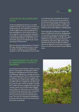 PPl
UN PLAN DE DÉVELOPPEMENT
LOCAL
Un plan de développement local est un ensemble
cohérent d’activités, projets et programmes dans une
localité donnée qui vise à répondre en synergie aux
ambitions définies par la communauté locale. Il se
base essentiellement sur des initiatives locales et il
est en adéquation avec des orientations régionales
et nationales en matière de développement. Dans le
cadre de la décentralisation, les élus de la commu-
nauté locale approuvent et adoptent le plan comme
boussole pour l’administration.
Dans le contexte de la décentralisation en marche en
RD Congo, des tâches dévolues aux élus au niveau
des secteurs et chefferies et d’une fiscalité locale
émergente, un plan de développement local constitue
un outil pertinent pour l’orientation des services à
fournir pour les administrations de proximité ainsi
que l’harmonisation des appuis donnés par les par-
tenaires. Une complémentarité peut s’installer entre
les appuis financiers des partenaires et les recettes
fiscales (qui doivent être) affectées au développement.
Comme l’agriculture constitue pour la plupart des
secteurs et chefferies le socle de leur développement,
il y aura certes un rôle pour les administrations de
proximité, les MDR et IPAPEL. À cet effet, leurs agents
mobilisent le monde rural organisé, dynamisent
les plateformes multi-acteurs, telles que le Conseil
Agricole Rural de Gestion (CARG), et facilitent le
processus de diagnostic, de priorisation et de planifi-
cation, ainsi que la communication entre les différents
acteurs.
LE FINANCEMENT DU SECTEUR
DE WAKABONGO II DANS LE
MANIEMA
Le financement du fonctionnement, en dehors des frais
salariaux, des Inspections de l’Agriculture, Pêche et
Élevage et du Développement Rural dans le secteur
de Wakabongo II dépend pour une large part des re-
cettes et taxes locales. Pour 2014, le secteur prévoyait
un budget de 125 millions de Francs congolais mais
dans la pratique les recettes fiscales n’atteignaient que
2,5 millions de Francs congolais (2 % des prévisions).
De surcroît, le secteur recevait une dotation mensuelle
de 2,5 millions de Francs congolais de la part du gou-
vernement central, dont 0,8 million étaient obligatoi-
rement utilisés pour l’abonnement au Journal Officiel
et la fabrication des imprimés de valeur. Les dotations
connaissent une clé de répartition fixée par la Loi :
45 % pour le fonctionnement de l’administration du
secteur, 30 % pour les investissements (réhabilitation/
construction des bureaux) et 25 % pour les rémunéra-
tions (primes au personnel).
UCAG Capitalisation 21
 