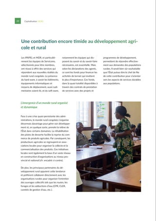 22 Capitalisation UCAG
Une contribution encore timide au développement agri-
cole et rural
L’émergence d’un monde rural organisé
et dynamique
Les IPAPEL et MDR, et particuliè-
rement les équipes de Servicoms,
sélectionnés pour être membres,
ont réussi à offrir des services qui
répondent aux nouvelles réalités du
monde rural congolais. La présence
du hard-ware, à savoir les bâtiments,
équipements informatiques et
moyens de déplacement, aussi rudi-
mentaires soient-ils, et du soft-ware,
notamment les équipes qui dis-
posent du savoir et du savoir-faire
nécessaires, est essentielle. Mais
selon les déclarations des agents,
ce sont les fonds pour financer les
activités de terrain qui revêtent
le plus d’importance. Ces fonds,
dans la quasi-totalité disponibles à
travers des contrats de prestation
de services avec des projets et
programmes de développement,
permettent de répondre effective-
ment aux demandes des populations
rurales. Il serait bien sûr souhaitable
que l’État puisse être le chef de file
de cette contribution pour s’orienter
vers les aspects de services durables
aux populations.
Face à une crise quasi-persistante des admi-
nistrations, le monde rural congolais s’organise
désormais davantage pour gérer son développe-
ment et, en quelque sorte, prendre la relève de
l’État dans certains domaines. La réhabilitation
des pistes de desserte facilite la reprise du com-
merce de produits agricoles. Par conséquent, les
producteurs agricoles se regroupent en asso-
ciations locales pour organiser la collecte et la
commercialisation des produits. Ces initiatives
locales sont également la base d’un vaste réseau
en construction d’organisations au niveau pro-
vincial et national (cfr. encadré ci-contre).
De plus, les principaux partenaires du dé-
veloppement rural appuient cette tendance
et préfèrent collaborer directement avec les
organisations rurales pour organiser l’entretien
des ouvrages collectifs tels que les routes, les
forages et les adductions d’eau (CPR, CLER,
comités de gestion d’eau, etc.).
 