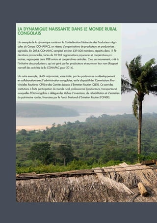 UCAG Capitalisation 23
LA DYNAMIQUE NAISSANTE DANS LE MONDE RURAL
CONGOLAIS
Un exemple de la dynamique rurale est la Confédération Nationale des Producteurs Agri-
coles du Congo (CONAPAC), un réseau d’organisations de producteurs et productrices
agricoles. En 2014, CONAPAC comptait environ 539.000 membres, répartis dans 11 fé-
dérations provinciales, fortes de 10.969 organisations paysannes et coopératives pri-
maires, regroupées dans 988 unions et coopératives centrales. C’est un mouvement, créé à
l’initiative des producteurs, qui est géré par les producteurs et œuvre en leur nom (Rapport
narratif des activités de la CONAPAC pour 2014).
Un autre exemple, plutôt redynamisé, voire initié, par les partenaires au développement
en collaboration avec l’administration congolaise, est le dispositif des Commissions Pro-
vinciales Routières (CPR) et des Comités Locaux d’Entretien Routier (CLER). Ce sont des
institutions à forte participation du monde rural professionnel (producteurs, transporteurs)
auxquelles l’État congolais a délégué des tâches d’inventaire, de réhabilitation et d’entretien
du patrimoine routier, financées par le Fonds National d’Entretien Routier (FONER).
 