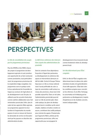 UCAG Capitalisation 27
PERSPECTIVES
Le rôle de consolidation des acquis
par les programmes provinciaux
Pour les IPAPEL et les MDR, chacun
des projets et programmes de déve-
loppement agricole et rural constitue
une opportunité de se faire contracter
comme prestataires, tout particulière-
ment, les programmes provinciaux de
la coopération belgo-congolaise. Ces
programmes sont en quelque sorte
le bras opérationnel de l’ensemble de
l’appui aux secteurs de l’agriculture et
du développement rural. De plus, ils
utilisent aussi les accords d’exécution
comme outil de collaboration avec l’ad-
ministration provinciale. Enfin, dans le
cadre de leur approche filière agricole,
ces programmes appuient la struc-
turation et l’organisation du monde
paysan et sont en mesure de financer
les demandes de service et d’encadre-
ment par les paysans en direction des
administrations locales.
Le défi d’une cohérence des interven-
tions auprès des administrations de
proximité
Dans le contexte d’une dépendance
financière à l’égard des partenaires
au développement, la cohérence des
appuis et interventions demeure un
défi de taille. Certes le Groupe Théma-
tique joue un rôle au niveau national
mais il serait préférable de créer ce
type de concertation multi-acteurs au
niveau des provinces, chose tout à fait
possible aujourd’hui. Dans un tel cadre,
l’administration provinciale pourrait
jouer un rôle de premier plan. Dans
cette optique, les plans de dévelop-
pement local, à condition qu’ils soient
simples, réalistes et faciles à mettre en
œuvre, constituent des outils pratiques
pour orienter les appuis. D’autant plus
que l’approche filière, prônée par les
programmes provinciaux, offre une
opportunité pour accompagner le
développement d’une économie locale
comme fondement même du dévelop-
pement local.
Un rôle déterminant pour l’État
congolais
Enfin, le rôle de l’État congolais reste
déterminant dans la relance des admi-
nistrations locales et la généralisation
d’une telle approche. L’État doit créer
les conditions propices pour concréti-
ser les réformes. À cet effet, l’échange,
la concertation et le lobbying par les
partenaires au développement, inspirés
d’expériences et de résultats concrets,
restent indispensables.
 