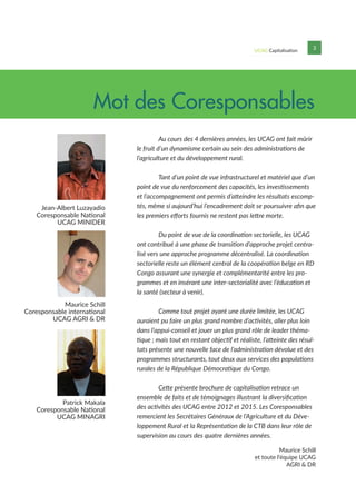 UCAG Capitalisation 3
	 Au cours des 4 dernières années, les UCAG ont fait mûrir
le fruit d’un dynamisme certain au sein des administrations de
l’agriculture et du développement rural.
	 Tant d’un point de vue infrastructurel et matériel que d’un
point de vue du renforcement des capacités, les investissements
et l’accompagnement ont permis d’atteindre les résultats escomp-
tés, même si aujourd’hui l’encadrement doit se poursuivre afin que
les premiers efforts fournis ne restent pas lettre morte.
	 Du point de vue de la coordination sectorielle, les UCAG
ont contribué à une phase de transition d’approche projet centra-
lisé vers une approche programme décentralisé. La coordination
sectorielle reste un élément central de la coopération belge en RD
Congo assurant une synergie et complémentarité entre les pro-
grammes et en insérant une inter-sectorialité avec l’éducation et
la santé (secteur à venir).
	 Comme tout projet ayant une durée limitée, les UCAG
auraient pu faire un plus grand nombre d’activités, aller plus loin
dans l’appui-conseil et jouer un plus grand rôle de leader théma-
tique ; mais tout en restant objectif et réaliste, l’atteinte des résul-
tats présente une nouvelle face de l’administration dévolue et des
programmes structurants, tout deux aux services des populations
rurales de la République Démocratique du Congo.
	 Cette présente brochure de capitalisation retrace un
ensemble de faits et de témoignages illustrant la diversification
des activités des UCAG entre 2012 et 2015. Les Coresponsables
remercient les Secrétaires Généraux de l’Agriculture et du Déve-
loppement Rural et la Représentation de la CTB dans leur rôle de
supervision au cours des quatre dernières années.
Mot des Coresponsables
Maurice Schill
Coresponsable international
UCAG AGRI & DR
Jean-Albert Luzayadio
Coresponsable National
UCAG MINIDER
Patrick Makala
Coresponsable National
UCAG MINAGRI
Maurice Schill
et toute l‘équipe UCAG
AGRI & DR
 