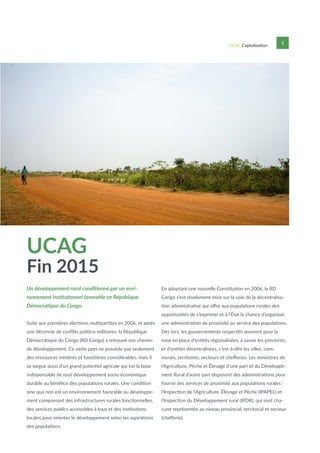UCAG Capitalisation 5
UCAG
Fin 2015
Un développement rural conditionné par un envi-
ronnement institutionnel favorable en République
Démocratique du Congo.
Suite aux premières élections multipartites en 2006, et après
une décennie de conflits politico-militaires, la République
Démocratique du Congo (RD Congo) a retrouvé son chemin
de développement. Ce vaste pays ne possède pas seulement
des ressources minières et forestières considérables, mais il
se targue aussi d’un grand potentiel agricole qui est la base
indispensable de tout développement socio-économique
durable au bénéfice des populations rurales. Une condition
sine qua non est un environnement favorable au développe-
ment comprenant des infrastructures rurales fonctionnelles,
des services publics accessibles à tous et des institutions
locales pour orienter le développement selon les aspirations
des populations.
En adoptant une nouvelle Constitution en 2006, la RD
Congo s’est résolument mise sur la voie de la décentralisa-
tion administrative qui offre aux populations rurales des
opportunités de s’exprimer et à l’État la chance d’organiser
une administration de proximité au service des populations.
Dès lors, les gouvernements respectifs œuvrent pour la
mise en place d’entités régionalisées, à savoir les provinces,
et d’entités décentralisées, c’est-à-dire les villes, com-
munes, territoires, secteurs et chefferies. Les ministères de
l’Agriculture, Pêche et Élevage d’une part et du Développe-
ment Rural d’autre part disposent des administrations pour
fournir des services de proximité aux populations rurales :
l’Inspection de l’Agriculture, Élevage et Pêche (IPAPEL) et
l’Inspection du Développement rural (IPDR), qui sont cha-
cune représentée au niveau provincial, territorial et secteur
(chefferie).
 