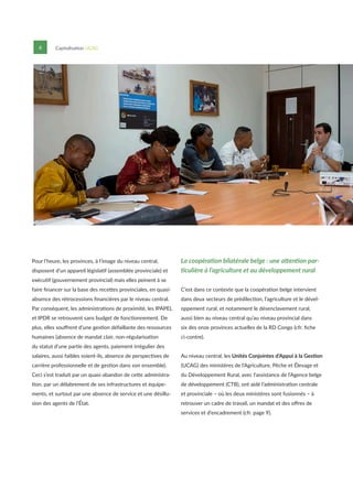 6 Capitalisation UCAG
Pour l’heure, les provinces, à l’image du niveau central,
disposent d’un appareil législatif (assemblée provinciale) et
exécutif (gouvernement provincial) mais elles peinent à se
faire financer sur la base des recettes provinciales, en quasi-
absence des rétrocessions financières par le niveau central.
Par conséquent, les administrations de proximité, les IPAPEL
et IPDR se retrouvent sans budget de fonctionnement. De
plus, elles souffrent d’une gestion défaillante des ressources
humaines (absence de mandat clair, non-régularisation
du statut d’une partie des agents, paiement irrégulier des
salaires, aussi faibles soient-ils, absence de perspectives de
carrière professionnelle et de gestion dans son ensemble).
Ceci s’est traduit par un quasi-abandon de cette administra-
tion, par un délabrement de ses infrastructures et équipe-
ments, et surtout par une absence de service et une désillu-
sion des agents de l’État.
La coopération bilatérale belge : une attention par-
ticulière à l’agriculture et au développement rural
C’est dans ce contexte que la coopération belge intervient
dans deux secteurs de prédilection, l’agriculture et le dével-
oppement rural, et notamment le désenclavement rural,
aussi bien au niveau central qu’au niveau provincial dans
six des onze provinces actuelles de la RD Congo (cfr. fiche
ci-contre).
Au niveau central, les Unités Conjointes d’Appui à la Gestion
(UCAG) des ministères de l’Agriculture, Pêche et Élevage et
du Développement Rural, avec l’assistance de l’Agence belge
de développement (CTB), ont aidé l’administration centrale
et provinciale – où les deux ministères sont fusionnés – à
retrouver un cadre de travail, un mandat et des offres de
services et d’encadrement (cfr. page 9).
 