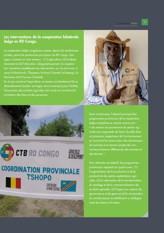 7Capitalisation UCAG
Dans ce domaine, l’objectif principal des
programmes provinciaux de la coopération
belgo-congolaise se résume comme suit :
« Les revenus en provenance du secteur ag-
ricole sont augmentés de façon durable dans
un processus respectueux de l’environnement
en inscrivant les actions dans des dynamiques
de marchés et en tenant compte des con-
traintes et besoins différenciés des hommes et
des femmes “.
Pour atteindre cet objectif, les programmes
provinciaux reposent sur quatre axes : (1)
l’augmentation de la production et de la
productivité des petites exploitations agri-
coles, (2) la valorisation de la transformation,
du stockage et de la commercialisation des
produits agricoles, (3) l’appui aux aspects de
gouvernance et de genre et (4) la structuration
du monde paysan en établissant un dialogue
entre les acteurs à la base.
Les interventions de la coopération bilatérale
belge en RD Congo.
La coopération belgo-congolaise compte, depuis de nombreuses
années, parmi les partenaires principaux de RD Congo. Son
appui s’oriente sur trois secteurs : (1) l’agriculture, (2) le désen-
clavement et (3) l’éducation. Géographiquement, la coopéra-
tion concentre actuellement ses interventions sur six provinces, à
savoir le Bandundu, l’Équateur, le Kasaï Oriental, le Katanga, le
Maniema et la Province Orientale.
En ce qui concerne l’agriculture, ce secteur est étroitement lié au
désenclavement (pistes, ouvrages, bacs traversiers) pour faciliter
l’évacuation des produits agricoles, leur accès au marché et la
circulation des biens et des personnes.
 