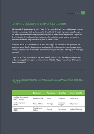 9Capitalisation UCAG
LES ADMINISTRATIONS DE PROXIMITÉ ACCOMPAGNÉES PAR LES
UCAGS
LES UNITÉS CONJOINTES D’APPUI À LA GESTION
À la demande du gouvernement de la RD Congo, l’UCAG Agriculture et l’UCAG Développement Rural ont
été créées pour s’occuper de la gestion concertée du portefeuille de projets et programmes de la coopéra-
tion belgo-congolaise dans leur secteur respectif, aussi bien au niveau central que provincial. Les principes
de la Déclaration de Paris (appropriation, alignement, harmonisation, gestion axée sur les résultats et
responsabilité mutuelle) ont guidé la mise en place de ces deux unités.
Les activités des UCAG s’articulent autour de deux axes. L’appui à la coordination et la gestion des pro-
jets et programmes dans les deux secteurs et, simultanément, le renforcement des capacités des structures
centrales, décentralisées et déconcentrées des ministères de l’Agriculture, Pêche et Élevage et du Développe-
ment rural.
L’appui par les UCAG était prévu pour une période de 48 mois (2011-2015) et elles disposaient à cette
fin d’une enveloppe financière de 14,5 millions d’euros (M€) (6,5 M€ pour l’agriculture et 8 M€ pour le
développement rural).
Bandundu Maniema Orientale Kasaï-Oriental
Chef-lieu de province
(IPAPEL et IPDR)
Bandundu-Ville Kindu Kisangani Mbuji-Mayi
Territoires pilotes
(IPDR)
Kenge et Idiofa Kasongo
Banalia et
Isangani
Ngandajika
Secteurs pilotes
(IPDR)
Pelende-Nord
(Kobo)
Kayuyu Bengamisa Bakwa Mulumba
 