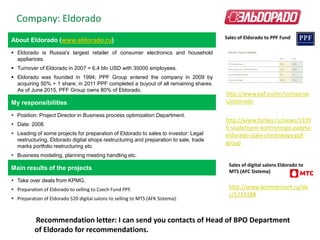 About Eldorado (www.eldorado.ru)
 Eldorado is Russia's largest retailer of consumer electronics and household
appliances.
 Turnover of Eldorado in 2007 = 6,4 bln USD with 35000 employees.
 Eldorado was founded in 1994; PPF Group entered the company in 2009 by
acquiring 50% + 1 share; in 2011 PPF completed a buyout of all remaining shares.
As of June 2015, PFF Group owns 80% of Eldorado.
My responsibilities
 Position: Project Director in Business process optimization Department.
 Date: 2008.
 Leading of some projects for preparation of Eldorado to sales to investor: Legal
restructuring, Eldorado digital shops restructuring and preparation to sale, trade
marks portfolio restructuring etc.
 Business modeling, planning meeting handling etc.
Main results of the projects
 Take over deals from KPMG.
 Preparation of Eldorado to selling to Czech Fund PPF.
 Preparation of Eldorado 520 digital salons to selling to MTS (AFK Sistema).
Company: Eldorado
Recommendation letter: I can send you contacts of Head of BPO Department
of Eldorado for recommendations.
http://www.ppf.eu/en/companie
s/eldorado
http://www.forbes.ru/news/1339
0-vladeltsem-kontrolnogo-paketa-
eldorado-stala-cheshskaya-ppf-
group
http://www.kommersant.ru/do
c/1213188
Sales of Eldorado to PPF Fund
Sales of digital salons Eldorado to
MTS (AFC Sistema)
 