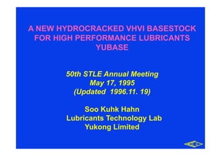 A NEW HYDROCRACKED VHVI BASESTOCK
FOR HIGH PERFORMANCE LUBRICANTS
YUBASE
50th STLE Annual Meetingg
May 17, 1995
(Updated 1996.11. 19)
Soo Kuhk Hahn
Lubricants Technology Lab
Yukong Limited
유 공유 공
 