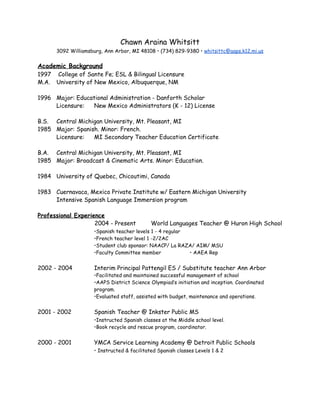 Chawn Araina Whitsitt
3092 Williamsburg, Ann Arbor, MI 48108 • (734) 829-9380 • ​whitsittc@aaps.k12.mi.us
Academic Background
1997 College of Sante Fe; ESL & Bilingual Licensure
M.A. University of New Mexico, Albuquerque, NM
1996 Major: Educational Administration - Danforth Scholar
Licensure: New Mexico Administrators (K - 12) License
B.S. Central Michigan University, Mt. Pleasant, MI
1985 Major: Spanish. Minor: French.
Licensure: MI Secondary Teacher Education Certificate
B.A. Central Michigan University, Mt. Pleasant, MI
1985 Major: Broadcast & Cinematic Arts. Minor: Education.
1984 University of Quebec, Chicoutimi, Canada
1983 Cuernavaca, Mexico Private Institute w/ Eastern Michigan University
Intensive Spanish Language Immersion program
Professional Experience
2004 - Present World Languages Teacher @ Huron High School
•Spanish teacher levels 1 - 4 regular
•French teacher level 1 -2/2AC
•Student club sponsor: NAACP/ La RAZA/ AIM/ MSU
•Faculty Committee member • AAEA Rep
2002 - 2004 Interim Principal Pattengil ES / Substitute teacher Ann Arbor
•Facilitated and maintained successful management of school
•AAPS District Science Olympiad’s initiation and inception. Coordinated
program.
•Evaluated staff, assisted with budget, maintenance and operations.
2001 - 2002 Spanish Teacher @ Inkster Public MS
•Instructed Spanish classes at the Middle school level.
•Book recycle and rescue program, coordinator.
2000 - 2001 YMCA Service Learning Academy @ Detroit Public Schools
• Instructed & facilitated Spanish classes Levels 1 & 2
 