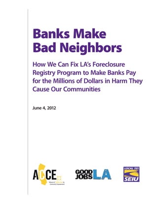Banks Make
Bad Neighbors
How We Can Fix LA’s Foreclosure
Registry Program to Make Banks Pay
for the Millions of Dollars in Harm They
Cause Our Communities
June 4, 2012
 
